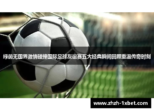 绿茵无国界激情碰撞国际足球友谊赛五大经典瞬间回顾重温传奇时刻