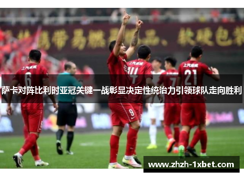 萨卡对阵比利时亚冠关键一战彰显决定性统治力引领球队走向胜利