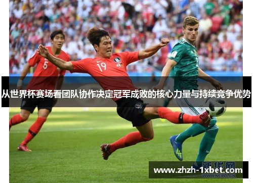 从世界杯赛场看团队协作决定冠军成败的核心力量与持续竞争优势 从世界杯赛场看团队协作决定冠军成败的核心力量与持续竞争优势