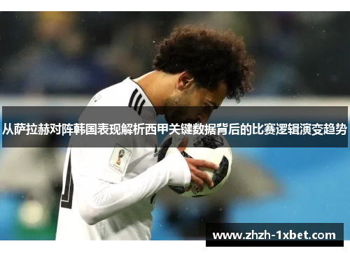 从萨拉赫对阵韩国表现解析西甲关键数据背后的比赛逻辑演变趋势